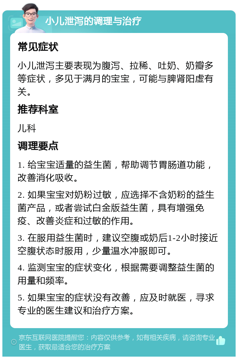 小儿泄泻的调理与治疗 常见症状 小儿泄泻主要表现为腹泻、拉稀、吐奶、奶瓣多等症状，多见于满月的宝宝，可能与脾肾阳虚有关。 推荐科室 儿科 调理要点 1. 给宝宝适量的益生菌，帮助调节胃肠道功能，改善消化吸收。 2. 如果宝宝对奶粉过敏，应选择不含奶粉的益生菌产品，或者尝试白金版益生菌，具有增强免疫、改善炎症和过敏的作用。 3. 在服用益生菌时，建议空腹或奶后1-2小时接近空腹状态时服用，少量温水冲服即可。 4. 监测宝宝的症状变化，根据需要调整益生菌的用量和频率。 5. 如果宝宝的症状没有改善，应及时就医，寻求专业的医生建议和治疗方案。