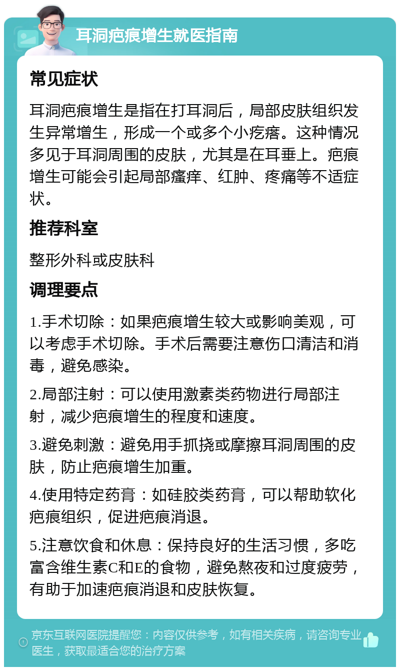 耳洞疤痕增生就医指南 常见症状 耳洞疤痕增生是指在打耳洞后，局部皮肤组织发生异常增生，形成一个或多个小疙瘩。这种情况多见于耳洞周围的皮肤，尤其是在耳垂上。疤痕增生可能会引起局部瘙痒、红肿、疼痛等不适症状。 推荐科室 整形外科或皮肤科 调理要点 1.手术切除：如果疤痕增生较大或影响美观，可以考虑手术切除。手术后需要注意伤口清洁和消毒，避免感染。 2.局部注射：可以使用激素类药物进行局部注射，减少疤痕增生的程度和速度。 3.避免刺激：避免用手抓挠或摩擦耳洞周围的皮肤，防止疤痕增生加重。 4.使用特定药膏：如硅胶类药膏，可以帮助软化疤痕组织，促进疤痕消退。 5.注意饮食和休息：保持良好的生活习惯，多吃富含维生素C和E的食物，避免熬夜和过度疲劳，有助于加速疤痕消退和皮肤恢复。