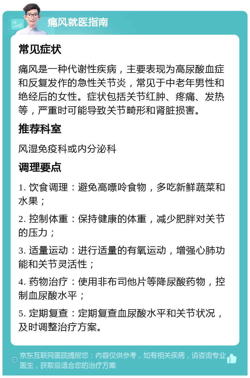 痛风就医指南 常见症状 痛风是一种代谢性疾病，主要表现为高尿酸血症和反复发作的急性关节炎，常见于中老年男性和绝经后的女性。症状包括关节红肿、疼痛、发热等，严重时可能导致关节畸形和肾脏损害。 推荐科室 风湿免疫科或内分泌科 调理要点 1. 饮食调理：避免高嘌呤食物，多吃新鲜蔬菜和水果； 2. 控制体重：保持健康的体重，减少肥胖对关节的压力； 3. 适量运动：进行适量的有氧运动，增强心肺功能和关节灵活性； 4. 药物治疗：使用非布司他片等降尿酸药物，控制血尿酸水平； 5. 定期复查：定期复查血尿酸水平和关节状况，及时调整治疗方案。