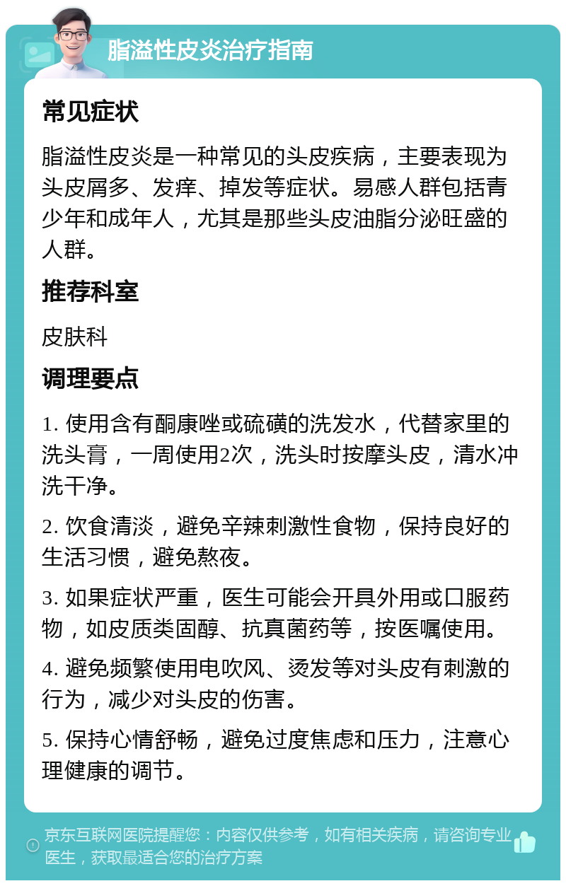 脂溢性皮炎治疗指南 常见症状 脂溢性皮炎是一种常见的头皮疾病，主要表现为头皮屑多、发痒、掉发等症状。易感人群包括青少年和成年人，尤其是那些头皮油脂分泌旺盛的人群。 推荐科室 皮肤科 调理要点 1. 使用含有酮康唑或硫磺的洗发水，代替家里的洗头膏，一周使用2次，洗头时按摩头皮，清水冲洗干净。 2. 饮食清淡，避免辛辣刺激性食物，保持良好的生活习惯，避免熬夜。 3. 如果症状严重，医生可能会开具外用或口服药物，如皮质类固醇、抗真菌药等，按医嘱使用。 4. 避免频繁使用电吹风、烫发等对头皮有刺激的行为，减少对头皮的伤害。 5. 保持心情舒畅，避免过度焦虑和压力，注意心理健康的调节。