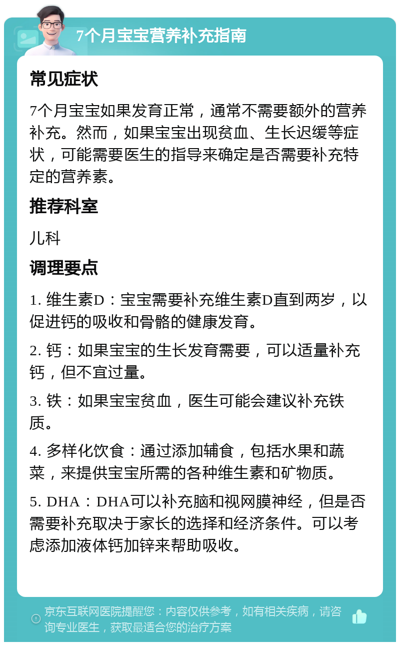 7个月宝宝营养补充指南 常见症状 7个月宝宝如果发育正常，通常不需要额外的营养补充。然而，如果宝宝出现贫血、生长迟缓等症状，可能需要医生的指导来确定是否需要补充特定的营养素。 推荐科室 儿科 调理要点 1. 维生素D：宝宝需要补充维生素D直到两岁，以促进钙的吸收和骨骼的健康发育。 2. 钙：如果宝宝的生长发育需要，可以适量补充钙，但不宜过量。 3. 铁：如果宝宝贫血，医生可能会建议补充铁质。 4. 多样化饮食：通过添加辅食，包括水果和蔬菜，来提供宝宝所需的各种维生素和矿物质。 5. DHA：DHA可以补充脑和视网膜神经，但是否需要补充取决于家长的选择和经济条件。可以考虑添加液体钙加锌来帮助吸收。