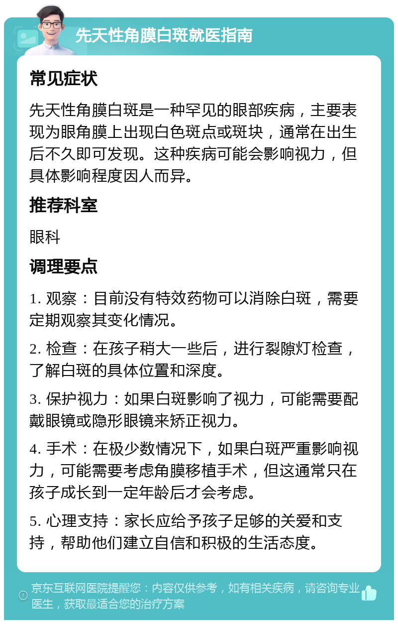 先天性角膜白斑就医指南 常见症状 先天性角膜白斑是一种罕见的眼部疾病，主要表现为眼角膜上出现白色斑点或斑块，通常在出生后不久即可发现。这种疾病可能会影响视力，但具体影响程度因人而异。 推荐科室 眼科 调理要点 1. 观察：目前没有特效药物可以消除白斑，需要定期观察其变化情况。 2. 检查：在孩子稍大一些后，进行裂隙灯检查，了解白斑的具体位置和深度。 3. 保护视力：如果白斑影响了视力，可能需要配戴眼镜或隐形眼镜来矫正视力。 4. 手术：在极少数情况下，如果白斑严重影响视力，可能需要考虑角膜移植手术，但这通常只在孩子成长到一定年龄后才会考虑。 5. 心理支持：家长应给予孩子足够的关爱和支持，帮助他们建立自信和积极的生活态度。