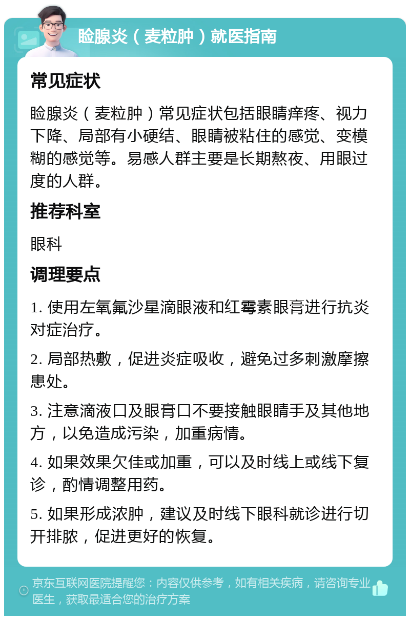 睑腺炎（麦粒肿）就医指南 常见症状 睑腺炎（麦粒肿）常见症状包括眼睛痒疼、视力下降、局部有小硬结、眼睛被粘住的感觉、变模糊的感觉等。易感人群主要是长期熬夜、用眼过度的人群。 推荐科室 眼科 调理要点 1. 使用左氧氟沙星滴眼液和红霉素眼膏进行抗炎对症治疗。 2. 局部热敷，促进炎症吸收，避免过多刺激摩擦患处。 3. 注意滴液口及眼膏口不要接触眼睛手及其他地方，以免造成污染，加重病情。 4. 如果效果欠佳或加重，可以及时线上或线下复诊，酌情调整用药。 5. 如果形成浓肿，建议及时线下眼科就诊进行切开排脓，促进更好的恢复。