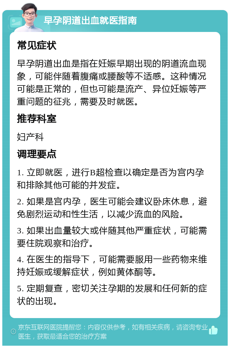 早孕阴道出血就医指南 常见症状 早孕阴道出血是指在妊娠早期出现的阴道流血现象，可能伴随着腹痛或腰酸等不适感。这种情况可能是正常的，但也可能是流产、异位妊娠等严重问题的征兆，需要及时就医。 推荐科室 妇产科 调理要点 1. 立即就医，进行B超检查以确定是否为宫内孕和排除其他可能的并发症。 2. 如果是宫内孕，医生可能会建议卧床休息，避免剧烈运动和性生活，以减少流血的风险。 3. 如果出血量较大或伴随其他严重症状，可能需要住院观察和治疗。 4. 在医生的指导下，可能需要服用一些药物来维持妊娠或缓解症状，例如黄体酮等。 5. 定期复查，密切关注孕期的发展和任何新的症状的出现。