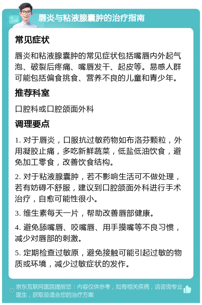 唇炎与粘液腺囊肿的治疗指南 常见症状 唇炎和粘液腺囊肿的常见症状包括嘴唇内外起气泡、破裂后疼痛、嘴唇发干、起皮等。易感人群可能包括偏食挑食、营养不良的儿童和青少年。 推荐科室 口腔科或口腔颌面外科 调理要点 1. 对于唇炎，口服抗过敏药物如布洛芬颗粒，外用凝胶止痛，多吃新鲜蔬菜，低盐低油饮食，避免加工零食，改善饮食结构。 2. 对于粘液腺囊肿，若不影响生活可不做处理，若有妨碍不舒服，建议到口腔颌面外科进行手术治疗，自愈可能性很小。 3. 维生素每天一片，帮助改善唇部健康。 4. 避免舔嘴唇、咬嘴唇、用手摸嘴等不良习惯，减少对唇部的刺激。 5. 定期检查过敏原，避免接触可能引起过敏的物质或环境，减少过敏症状的发作。