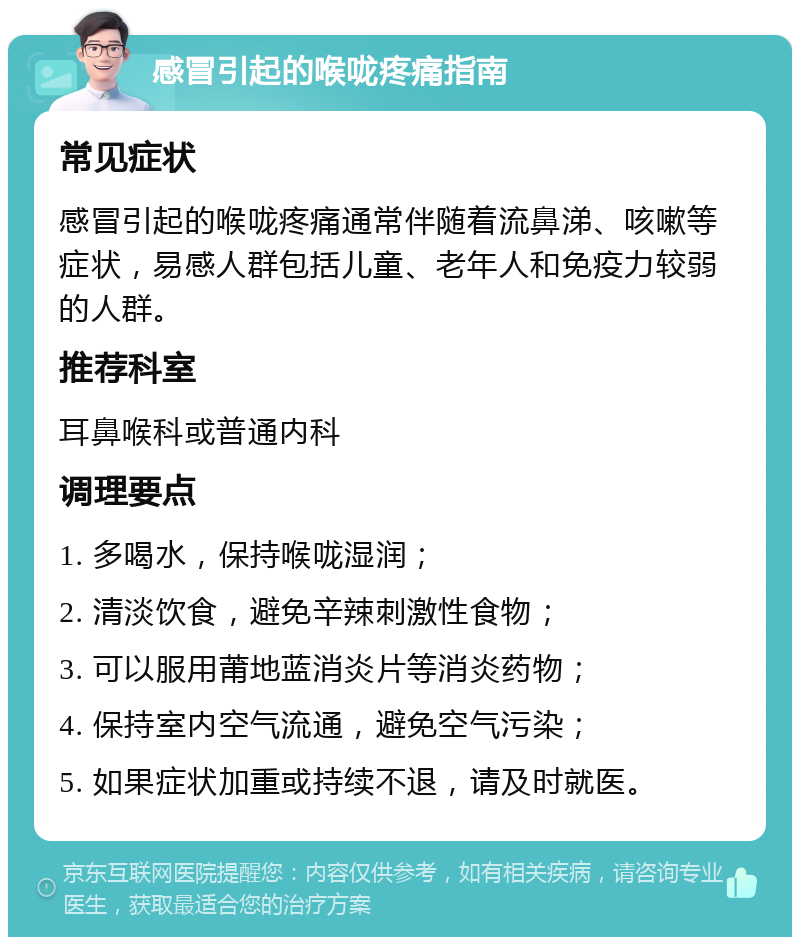 感冒引起的喉咙疼痛指南 常见症状 感冒引起的喉咙疼痛通常伴随着流鼻涕、咳嗽等症状，易感人群包括儿童、老年人和免疫力较弱的人群。 推荐科室 耳鼻喉科或普通内科 调理要点 1. 多喝水，保持喉咙湿润； 2. 清淡饮食，避免辛辣刺激性食物； 3. 可以服用莆地蓝消炎片等消炎药物； 4. 保持室内空气流通，避免空气污染； 5. 如果症状加重或持续不退，请及时就医。