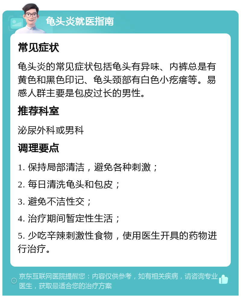 龟头炎就医指南 常见症状 龟头炎的常见症状包括龟头有异味、内裤总是有黄色和黑色印记、龟头颈部有白色小疙瘩等。易感人群主要是包皮过长的男性。 推荐科室 泌尿外科或男科 调理要点 1. 保持局部清洁，避免各种刺激； 2. 每日清洗龟头和包皮； 3. 避免不洁性交； 4. 治疗期间暂定性生活； 5. 少吃辛辣刺激性食物，使用医生开具的药物进行治疗。