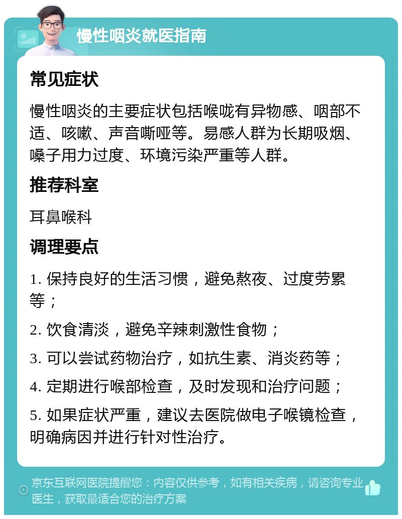 慢性咽炎就医指南 常见症状 慢性咽炎的主要症状包括喉咙有异物感、咽部不适、咳嗽、声音嘶哑等。易感人群为长期吸烟、嗓子用力过度、环境污染严重等人群。 推荐科室 耳鼻喉科 调理要点 1. 保持良好的生活习惯，避免熬夜、过度劳累等； 2. 饮食清淡，避免辛辣刺激性食物； 3. 可以尝试药物治疗，如抗生素、消炎药等； 4. 定期进行喉部检查，及时发现和治疗问题； 5. 如果症状严重，建议去医院做电子喉镜检查，明确病因并进行针对性治疗。