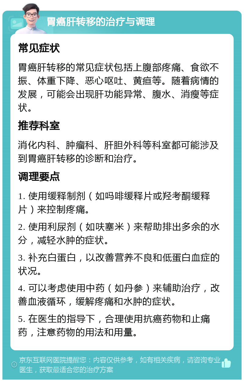 胃癌肝转移的治疗与调理 常见症状 胃癌肝转移的常见症状包括上腹部疼痛、食欲不振、体重下降、恶心呕吐、黄疸等。随着病情的发展，可能会出现肝功能异常、腹水、消瘦等症状。 推荐科室 消化内科、肿瘤科、肝胆外科等科室都可能涉及到胃癌肝转移的诊断和治疗。 调理要点 1. 使用缓释制剂（如吗啡缓释片或羟考酮缓释片）来控制疼痛。 2. 使用利尿剂（如呋塞米）来帮助排出多余的水分，减轻水肿的症状。 3. 补充白蛋白，以改善营养不良和低蛋白血症的状况。 4. 可以考虑使用中药（如丹参）来辅助治疗，改善血液循环，缓解疼痛和水肿的症状。 5. 在医生的指导下，合理使用抗癌药物和止痛药，注意药物的用法和用量。