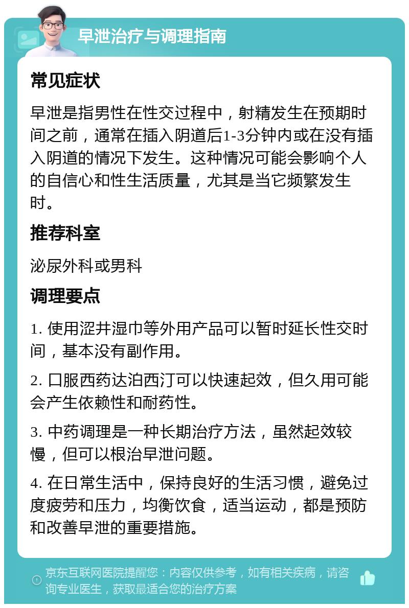 早泄治疗与调理指南 常见症状 早泄是指男性在性交过程中，射精发生在预期时间之前，通常在插入阴道后1-3分钟内或在没有插入阴道的情况下发生。这种情况可能会影响个人的自信心和性生活质量，尤其是当它频繁发生时。 推荐科室 泌尿外科或男科 调理要点 1. 使用涩井湿巾等外用产品可以暂时延长性交时间，基本没有副作用。 2. 口服西药达泊西汀可以快速起效，但久用可能会产生依赖性和耐药性。 3. 中药调理是一种长期治疗方法，虽然起效较慢，但可以根治早泄问题。 4. 在日常生活中，保持良好的生活习惯，避免过度疲劳和压力，均衡饮食，适当运动，都是预防和改善早泄的重要措施。