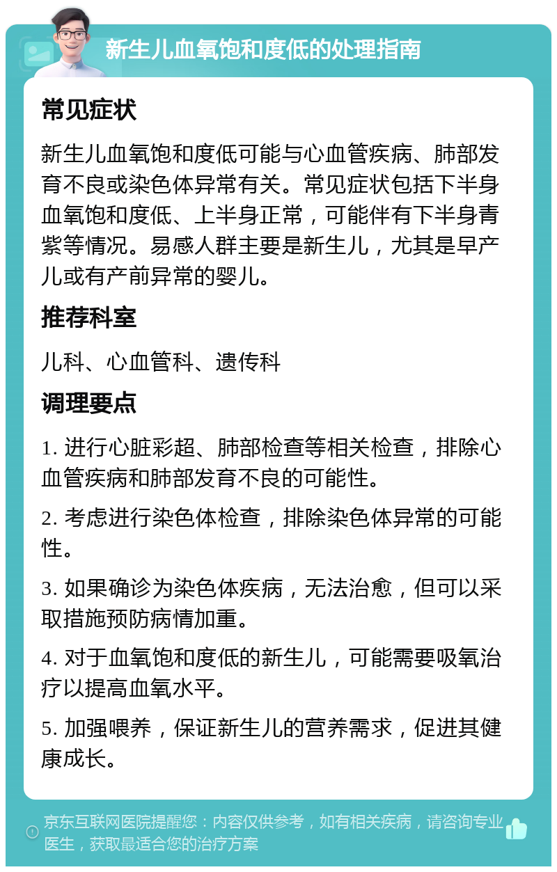 新生儿血氧饱和度低的处理指南 常见症状 新生儿血氧饱和度低可能与心血管疾病、肺部发育不良或染色体异常有关。常见症状包括下半身血氧饱和度低、上半身正常，可能伴有下半身青紫等情况。易感人群主要是新生儿，尤其是早产儿或有产前异常的婴儿。 推荐科室 儿科、心血管科、遗传科 调理要点 1. 进行心脏彩超、肺部检查等相关检查，排除心血管疾病和肺部发育不良的可能性。 2. 考虑进行染色体检查，排除染色体异常的可能性。 3. 如果确诊为染色体疾病，无法治愈，但可以采取措施预防病情加重。 4. 对于血氧饱和度低的新生儿，可能需要吸氧治疗以提高血氧水平。 5. 加强喂养，保证新生儿的营养需求，促进其健康成长。