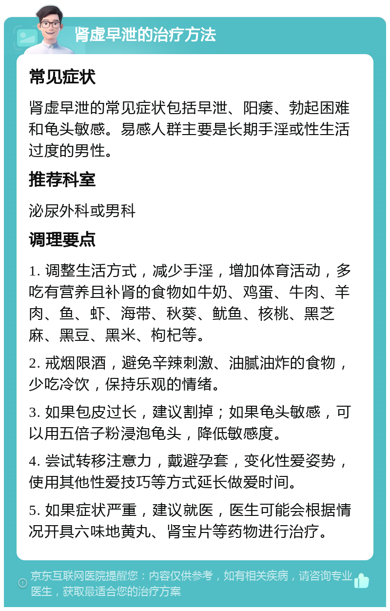 肾虚早泄的治疗方法 常见症状 肾虚早泄的常见症状包括早泄、阳痿、勃起困难和龟头敏感。易感人群主要是长期手淫或性生活过度的男性。 推荐科室 泌尿外科或男科 调理要点 1. 调整生活方式，减少手淫，增加体育活动，多吃有营养且补肾的食物如牛奶、鸡蛋、牛肉、羊肉、鱼、虾、海带、秋葵、鱿鱼、核桃、黑芝麻、黑豆、黑米、枸杞等。 2. 戒烟限酒，避免辛辣刺激、油腻油炸的食物，少吃冷饮，保持乐观的情绪。 3. 如果包皮过长，建议割掉；如果龟头敏感，可以用五倍子粉浸泡龟头，降低敏感度。 4. 尝试转移注意力，戴避孕套，变化性爱姿势，使用其他性爱技巧等方式延长做爱时间。 5. 如果症状严重，建议就医，医生可能会根据情况开具六味地黄丸、肾宝片等药物进行治疗。