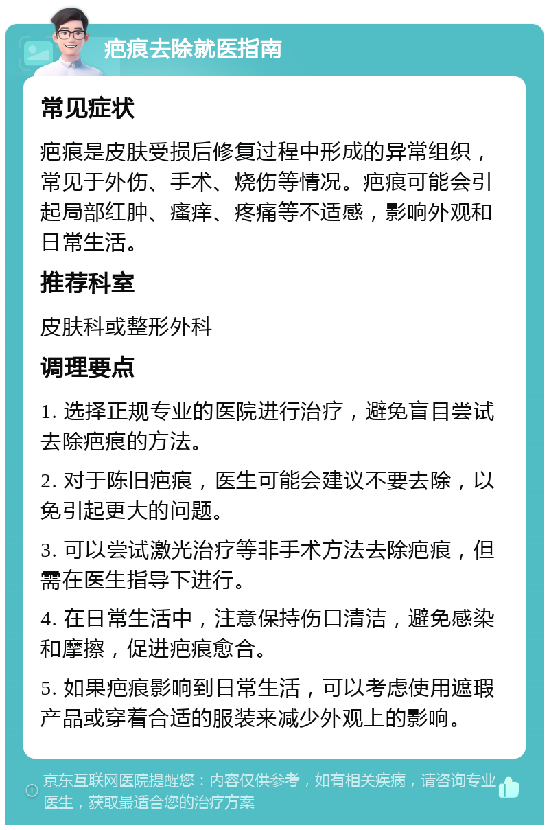 疤痕去除就医指南 常见症状 疤痕是皮肤受损后修复过程中形成的异常组织，常见于外伤、手术、烧伤等情况。疤痕可能会引起局部红肿、瘙痒、疼痛等不适感，影响外观和日常生活。 推荐科室 皮肤科或整形外科 调理要点 1. 选择正规专业的医院进行治疗，避免盲目尝试去除疤痕的方法。 2. 对于陈旧疤痕，医生可能会建议不要去除，以免引起更大的问题。 3. 可以尝试激光治疗等非手术方法去除疤痕，但需在医生指导下进行。 4. 在日常生活中，注意保持伤口清洁，避免感染和摩擦，促进疤痕愈合。 5. 如果疤痕影响到日常生活，可以考虑使用遮瑕产品或穿着合适的服装来减少外观上的影响。