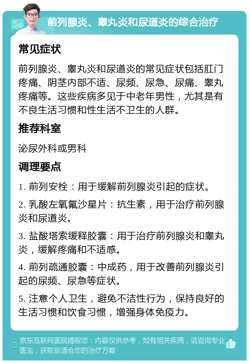 前列腺炎、睾丸炎和尿道炎的综合治疗 常见症状 前列腺炎、睾丸炎和尿道炎的常见症状包括肛门疼痛、阴茎内部不适、尿频、尿急、尿痛、睾丸疼痛等。这些疾病多见于中老年男性，尤其是有不良生活习惯和性生活不卫生的人群。 推荐科室 泌尿外科或男科 调理要点 1. 前列安栓：用于缓解前列腺炎引起的症状。 2. 乳酸左氧氟沙星片：抗生素，用于治疗前列腺炎和尿道炎。 3. 盐酸塔索缓释胶囊：用于治疗前列腺炎和睾丸炎，缓解疼痛和不适感。 4. 前列疏通胶囊：中成药，用于改善前列腺炎引起的尿频、尿急等症状。 5. 注意个人卫生，避免不洁性行为，保持良好的生活习惯和饮食习惯，增强身体免疫力。