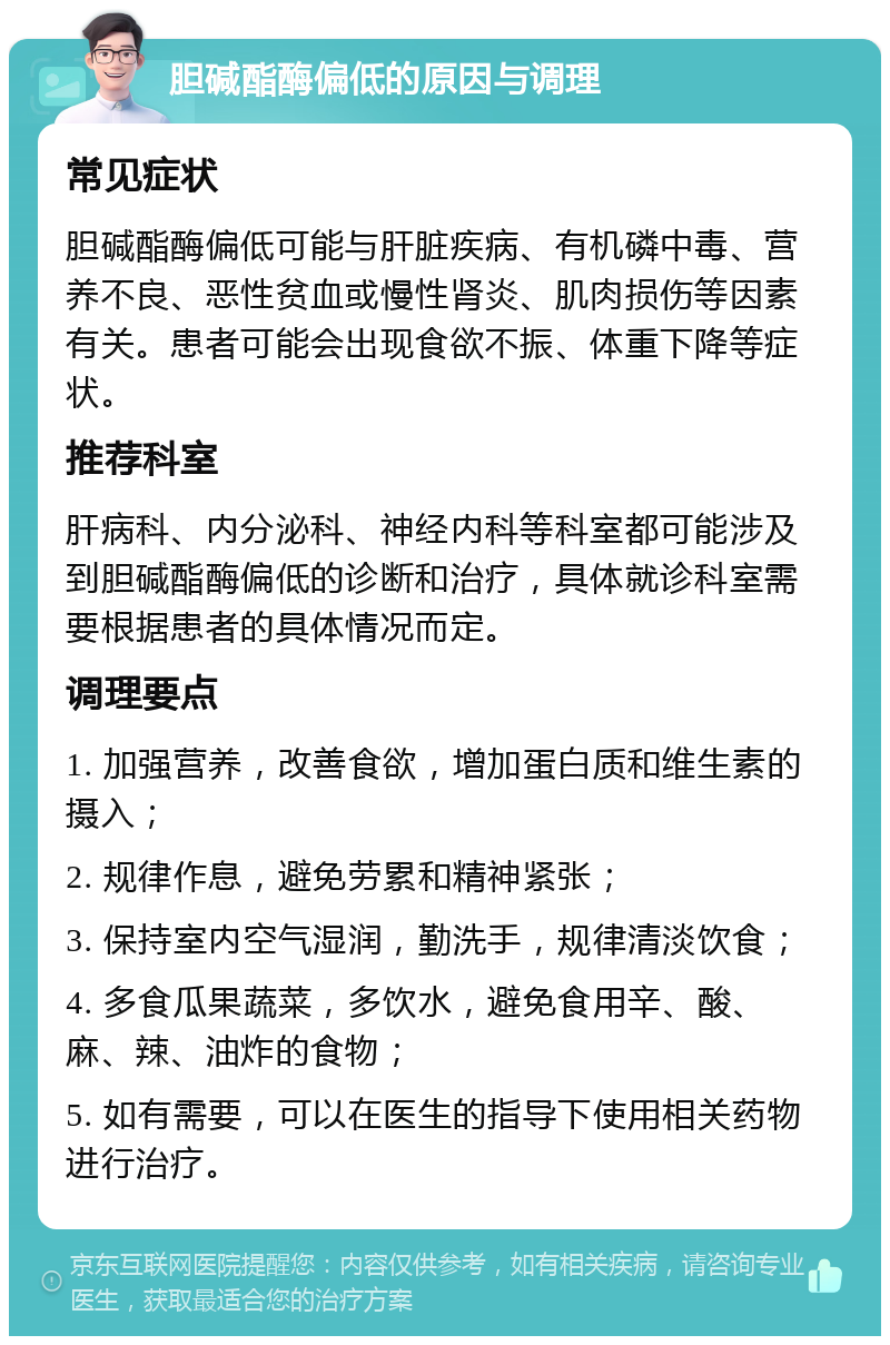 胆碱酯酶偏低的原因与调理 常见症状 胆碱酯酶偏低可能与肝脏疾病、有机磷中毒、营养不良、恶性贫血或慢性肾炎、肌肉损伤等因素有关。患者可能会出现食欲不振、体重下降等症状。 推荐科室 肝病科、内分泌科、神经内科等科室都可能涉及到胆碱酯酶偏低的诊断和治疗，具体就诊科室需要根据患者的具体情况而定。 调理要点 1. 加强营养，改善食欲，增加蛋白质和维生素的摄入； 2. 规律作息，避免劳累和精神紧张； 3. 保持室内空气湿润，勤洗手，规律清淡饮食； 4. 多食瓜果蔬菜，多饮水，避免食用辛、酸、麻、辣、油炸的食物； 5. 如有需要，可以在医生的指导下使用相关药物进行治疗。