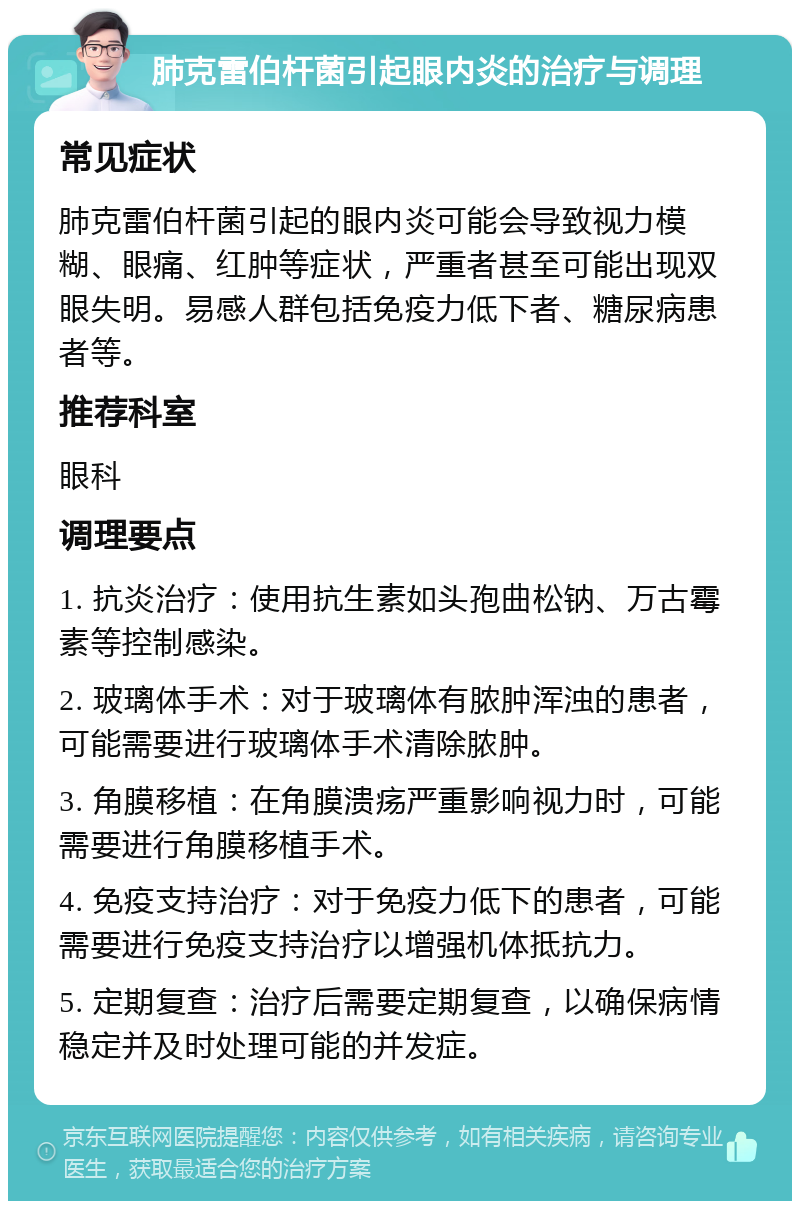 肺克雷伯杆菌引起眼内炎的治疗与调理 常见症状 肺克雷伯杆菌引起的眼内炎可能会导致视力模糊、眼痛、红肿等症状，严重者甚至可能出现双眼失明。易感人群包括免疫力低下者、糖尿病患者等。 推荐科室 眼科 调理要点 1. 抗炎治疗：使用抗生素如头孢曲松钠、万古霉素等控制感染。 2. 玻璃体手术：对于玻璃体有脓肿浑浊的患者，可能需要进行玻璃体手术清除脓肿。 3. 角膜移植：在角膜溃疡严重影响视力时，可能需要进行角膜移植手术。 4. 免疫支持治疗：对于免疫力低下的患者，可能需要进行免疫支持治疗以增强机体抵抗力。 5. 定期复查：治疗后需要定期复查，以确保病情稳定并及时处理可能的并发症。