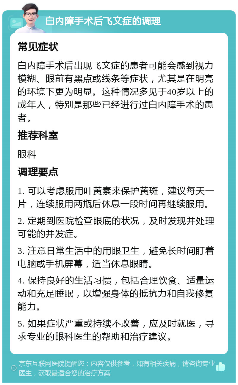 白内障手术后飞文症的调理 常见症状 白内障手术后出现飞文症的患者可能会感到视力模糊、眼前有黑点或线条等症状，尤其是在明亮的环境下更为明显。这种情况多见于40岁以上的成年人，特别是那些已经进行过白内障手术的患者。 推荐科室 眼科 调理要点 1. 可以考虑服用叶黄素来保护黄斑，建议每天一片，连续服用两瓶后休息一段时间再继续服用。 2. 定期到医院检查眼底的状况，及时发现并处理可能的并发症。 3. 注意日常生活中的用眼卫生，避免长时间盯着电脑或手机屏幕，适当休息眼睛。 4. 保持良好的生活习惯，包括合理饮食、适量运动和充足睡眠，以增强身体的抵抗力和自我修复能力。 5. 如果症状严重或持续不改善，应及时就医，寻求专业的眼科医生的帮助和治疗建议。