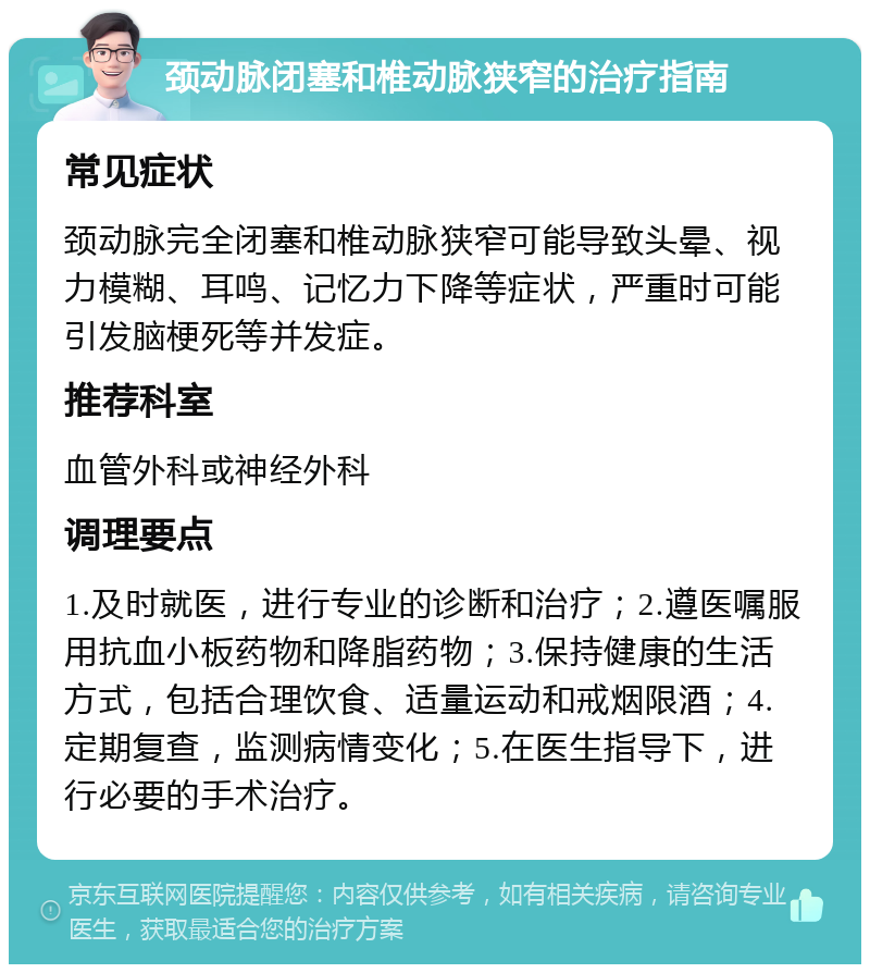 颈动脉闭塞和椎动脉狭窄的治疗指南 常见症状 颈动脉完全闭塞和椎动脉狭窄可能导致头晕、视力模糊、耳鸣、记忆力下降等症状，严重时可能引发脑梗死等并发症。 推荐科室 血管外科或神经外科 调理要点 1.及时就医，进行专业的诊断和治疗；2.遵医嘱服用抗血小板药物和降脂药物；3.保持健康的生活方式，包括合理饮食、适量运动和戒烟限酒；4.定期复查，监测病情变化；5.在医生指导下，进行必要的手术治疗。