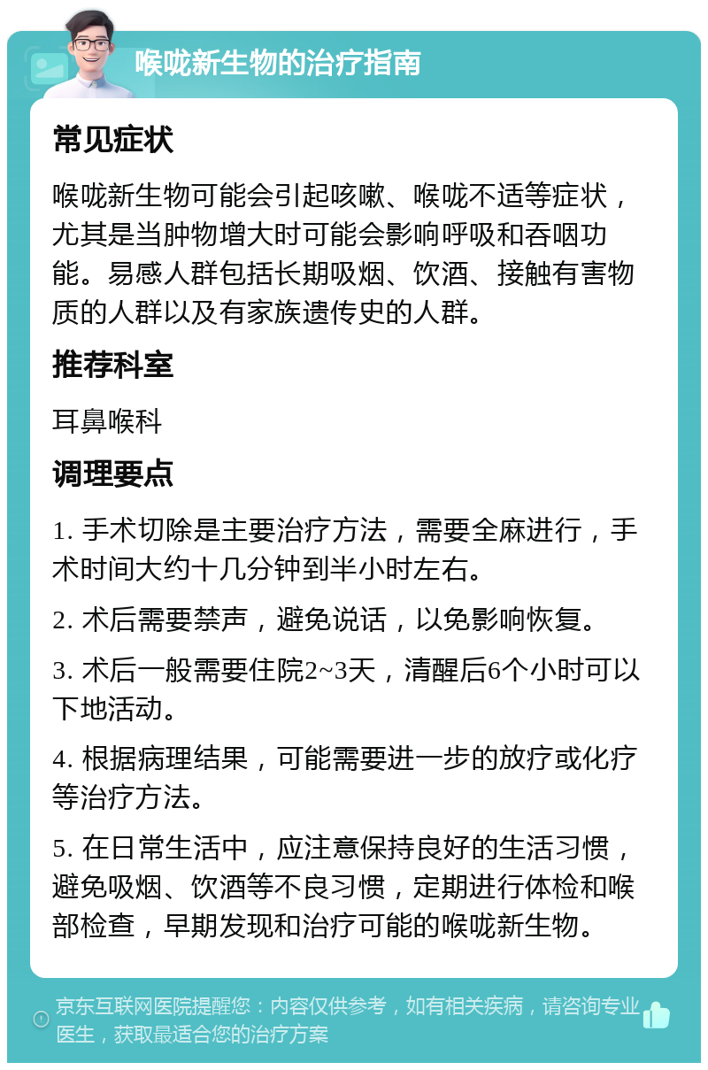 喉咙新生物的治疗指南 常见症状 喉咙新生物可能会引起咳嗽、喉咙不适等症状，尤其是当肿物增大时可能会影响呼吸和吞咽功能。易感人群包括长期吸烟、饮酒、接触有害物质的人群以及有家族遗传史的人群。 推荐科室 耳鼻喉科 调理要点 1. 手术切除是主要治疗方法，需要全麻进行，手术时间大约十几分钟到半小时左右。 2. 术后需要禁声，避免说话，以免影响恢复。 3. 术后一般需要住院2~3天，清醒后6个小时可以下地活动。 4. 根据病理结果，可能需要进一步的放疗或化疗等治疗方法。 5. 在日常生活中，应注意保持良好的生活习惯，避免吸烟、饮酒等不良习惯，定期进行体检和喉部检查，早期发现和治疗可能的喉咙新生物。