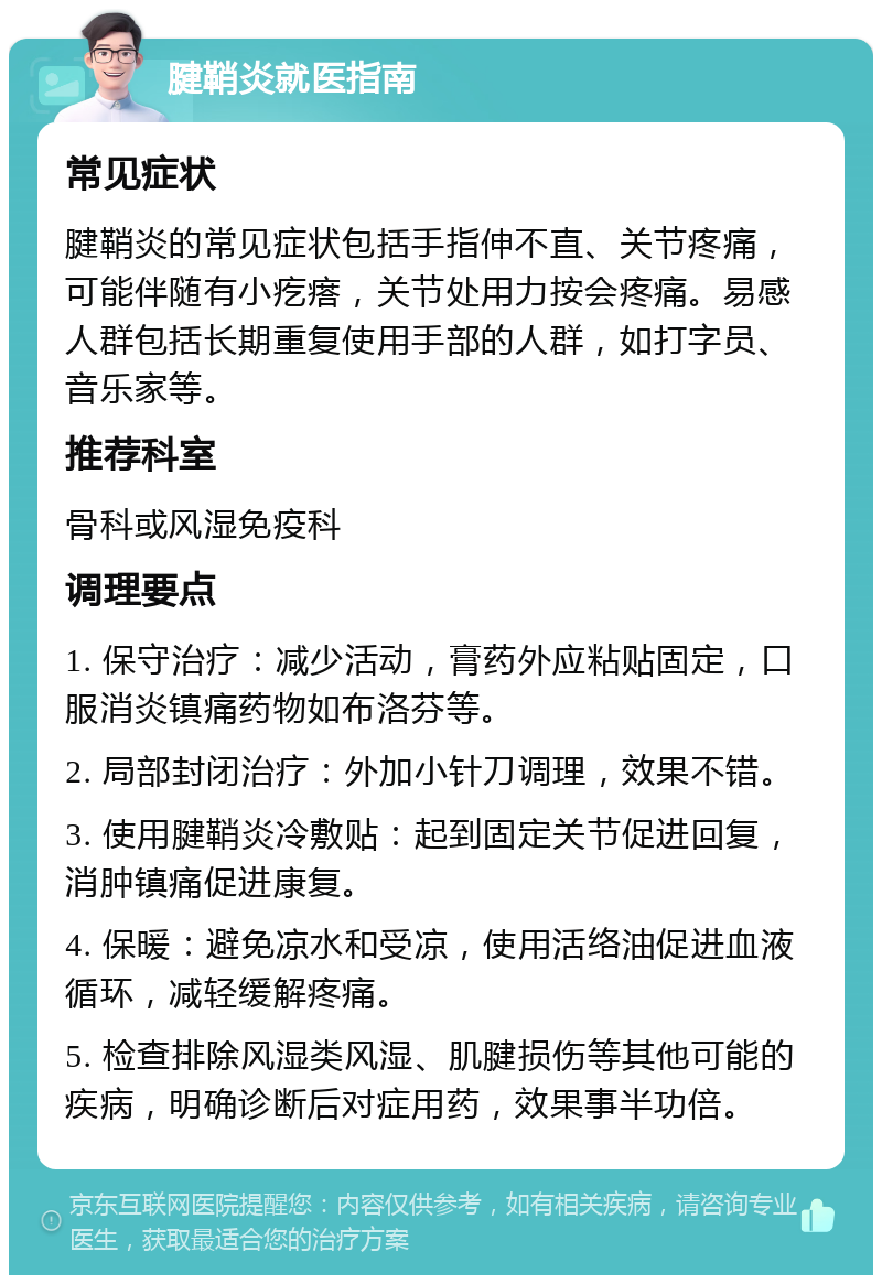 腱鞘炎就医指南 常见症状 腱鞘炎的常见症状包括手指伸不直、关节疼痛，可能伴随有小疙瘩，关节处用力按会疼痛。易感人群包括长期重复使用手部的人群，如打字员、音乐家等。 推荐科室 骨科或风湿免疫科 调理要点 1. 保守治疗：减少活动，膏药外应粘贴固定，口服消炎镇痛药物如布洛芬等。 2. 局部封闭治疗：外加小针刀调理，效果不错。 3. 使用腱鞘炎冷敷贴：起到固定关节促进回复，消肿镇痛促进康复。 4. 保暖：避免凉水和受凉，使用活络油促进血液循环，减轻缓解疼痛。 5. 检查排除风湿类风湿、肌腱损伤等其他可能的疾病，明确诊断后对症用药，效果事半功倍。