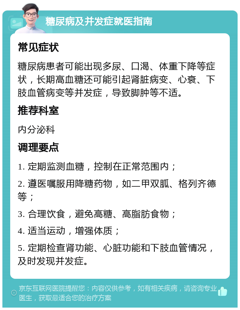 糖尿病及并发症就医指南 常见症状 糖尿病患者可能出现多尿、口渴、体重下降等症状，长期高血糖还可能引起肾脏病变、心衰、下肢血管病变等并发症，导致脚肿等不适。 推荐科室 内分泌科 调理要点 1. 定期监测血糖，控制在正常范围内； 2. 遵医嘱服用降糖药物，如二甲双胍、格列齐德等； 3. 合理饮食，避免高糖、高脂肪食物； 4. 适当运动，增强体质； 5. 定期检查肾功能、心脏功能和下肢血管情况，及时发现并发症。