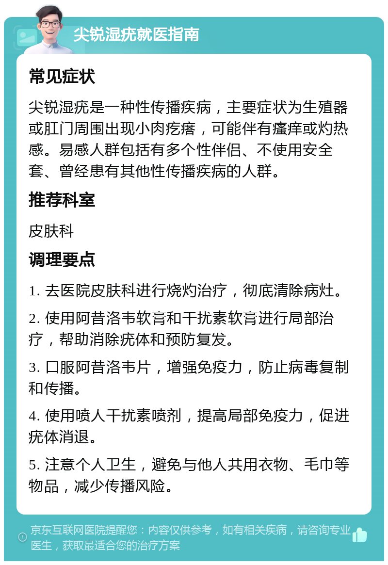 尖锐湿疣就医指南 常见症状 尖锐湿疣是一种性传播疾病，主要症状为生殖器或肛门周围出现小肉疙瘩，可能伴有瘙痒或灼热感。易感人群包括有多个性伴侣、不使用安全套、曾经患有其他性传播疾病的人群。 推荐科室 皮肤科 调理要点 1. 去医院皮肤科进行烧灼治疗，彻底清除病灶。 2. 使用阿昔洛韦软膏和干扰素软膏进行局部治疗，帮助消除疣体和预防复发。 3. 口服阿昔洛韦片，增强免疫力，防止病毒复制和传播。 4. 使用喷人干扰素喷剂，提高局部免疫力，促进疣体消退。 5. 注意个人卫生，避免与他人共用衣物、毛巾等物品，减少传播风险。