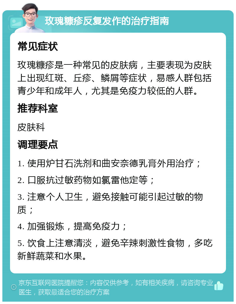 玫瑰糠疹反复发作的治疗指南 常见症状 玫瑰糠疹是一种常见的皮肤病，主要表现为皮肤上出现红斑、丘疹、鳞屑等症状，易感人群包括青少年和成年人，尤其是免疫力较低的人群。 推荐科室 皮肤科 调理要点 1. 使用炉甘石洗剂和曲安奈德乳膏外用治疗； 2. 口服抗过敏药物如氯雷他定等； 3. 注意个人卫生，避免接触可能引起过敏的物质； 4. 加强锻炼，提高免疫力； 5. 饮食上注意清淡，避免辛辣刺激性食物，多吃新鲜蔬菜和水果。