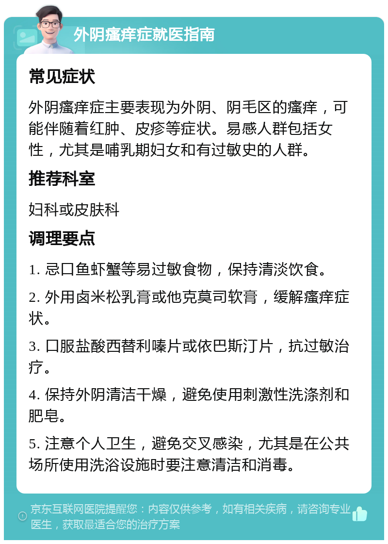 外阴瘙痒症就医指南 常见症状 外阴瘙痒症主要表现为外阴、阴毛区的瘙痒，可能伴随着红肿、皮疹等症状。易感人群包括女性，尤其是哺乳期妇女和有过敏史的人群。 推荐科室 妇科或皮肤科 调理要点 1. 忌口鱼虾蟹等易过敏食物，保持清淡饮食。 2. 外用卤米松乳膏或他克莫司软膏，缓解瘙痒症状。 3. 口服盐酸西替利嗪片或依巴斯汀片，抗过敏治疗。 4. 保持外阴清洁干燥，避免使用刺激性洗涤剂和肥皂。 5. 注意个人卫生，避免交叉感染，尤其是在公共场所使用洗浴设施时要注意清洁和消毒。