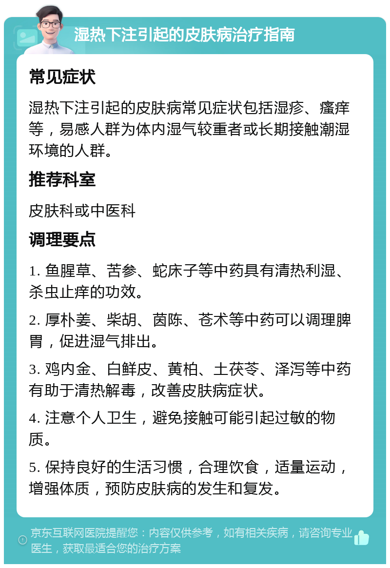 湿热下注引起的皮肤病治疗指南 常见症状 湿热下注引起的皮肤病常见症状包括湿疹、瘙痒等，易感人群为体内湿气较重者或长期接触潮湿环境的人群。 推荐科室 皮肤科或中医科 调理要点 1. 鱼腥草、苦参、蛇床子等中药具有清热利湿、杀虫止痒的功效。 2. 厚朴姜、柴胡、茵陈、苍术等中药可以调理脾胃，促进湿气排出。 3. 鸡内金、白鲜皮、黄柏、土茯苓、泽泻等中药有助于清热解毒，改善皮肤病症状。 4. 注意个人卫生，避免接触可能引起过敏的物质。 5. 保持良好的生活习惯，合理饮食，适量运动，增强体质，预防皮肤病的发生和复发。