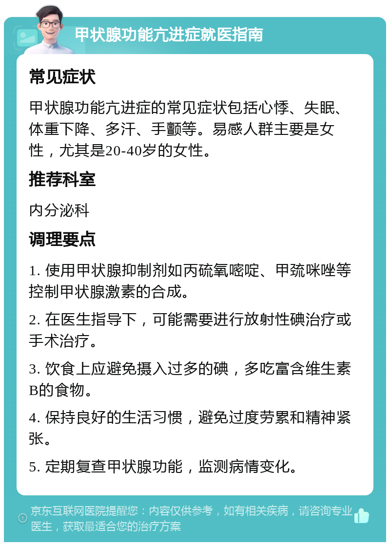 甲状腺功能亢进症就医指南 常见症状 甲状腺功能亢进症的常见症状包括心悸、失眠、体重下降、多汗、手颤等。易感人群主要是女性，尤其是20-40岁的女性。 推荐科室 内分泌科 调理要点 1. 使用甲状腺抑制剂如丙硫氧嘧啶、甲巯咪唑等控制甲状腺激素的合成。 2. 在医生指导下，可能需要进行放射性碘治疗或手术治疗。 3. 饮食上应避免摄入过多的碘，多吃富含维生素B的食物。 4. 保持良好的生活习惯，避免过度劳累和精神紧张。 5. 定期复查甲状腺功能，监测病情变化。