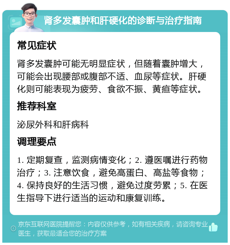 肾多发囊肿和肝硬化的诊断与治疗指南 常见症状 肾多发囊肿可能无明显症状，但随着囊肿增大，可能会出现腰部或腹部不适、血尿等症状。肝硬化则可能表现为疲劳、食欲不振、黄疸等症状。 推荐科室 泌尿外科和肝病科 调理要点 1. 定期复查，监测病情变化；2. 遵医嘱进行药物治疗；3. 注意饮食，避免高蛋白、高盐等食物；4. 保持良好的生活习惯，避免过度劳累；5. 在医生指导下进行适当的运动和康复训练。