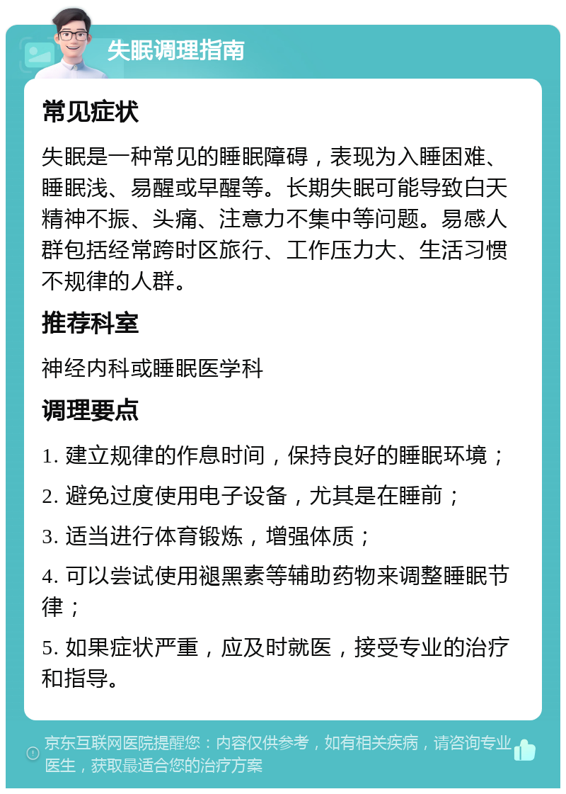 失眠调理指南 常见症状 失眠是一种常见的睡眠障碍，表现为入睡困难、睡眠浅、易醒或早醒等。长期失眠可能导致白天精神不振、头痛、注意力不集中等问题。易感人群包括经常跨时区旅行、工作压力大、生活习惯不规律的人群。 推荐科室 神经内科或睡眠医学科 调理要点 1. 建立规律的作息时间，保持良好的睡眠环境； 2. 避免过度使用电子设备，尤其是在睡前； 3. 适当进行体育锻炼，增强体质； 4. 可以尝试使用褪黑素等辅助药物来调整睡眠节律； 5. 如果症状严重，应及时就医，接受专业的治疗和指导。