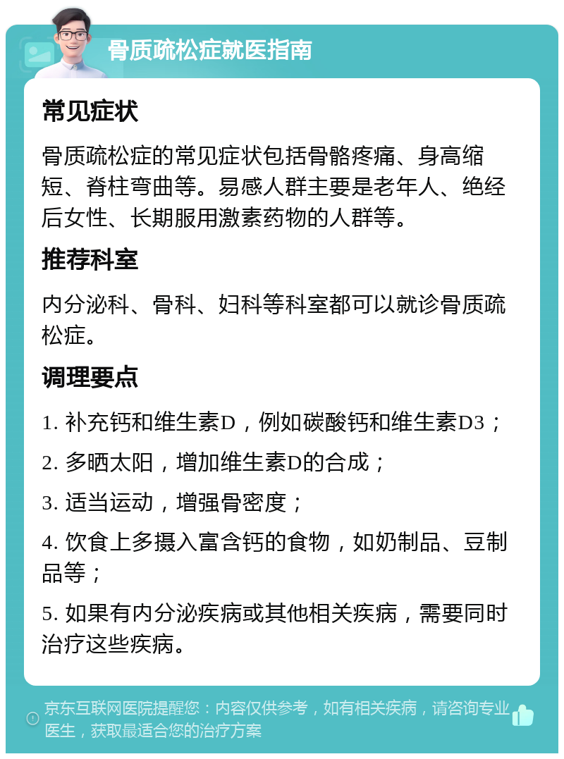 骨质疏松症就医指南 常见症状 骨质疏松症的常见症状包括骨骼疼痛、身高缩短、脊柱弯曲等。易感人群主要是老年人、绝经后女性、长期服用激素药物的人群等。 推荐科室 内分泌科、骨科、妇科等科室都可以就诊骨质疏松症。 调理要点 1. 补充钙和维生素D，例如碳酸钙和维生素D3； 2. 多晒太阳，增加维生素D的合成； 3. 适当运动，增强骨密度； 4. 饮食上多摄入富含钙的食物，如奶制品、豆制品等； 5. 如果有内分泌疾病或其他相关疾病，需要同时治疗这些疾病。