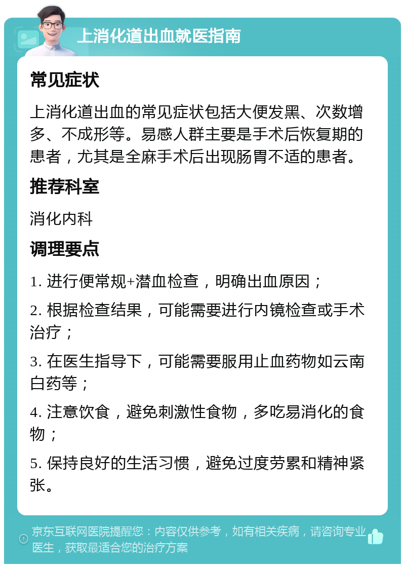 上消化道出血就医指南 常见症状 上消化道出血的常见症状包括大便发黑、次数增多、不成形等。易感人群主要是手术后恢复期的患者，尤其是全麻手术后出现肠胃不适的患者。 推荐科室 消化内科 调理要点 1. 进行便常规+潜血检查，明确出血原因； 2. 根据检查结果，可能需要进行内镜检查或手术治疗； 3. 在医生指导下，可能需要服用止血药物如云南白药等； 4. 注意饮食，避免刺激性食物，多吃易消化的食物； 5. 保持良好的生活习惯，避免过度劳累和精神紧张。