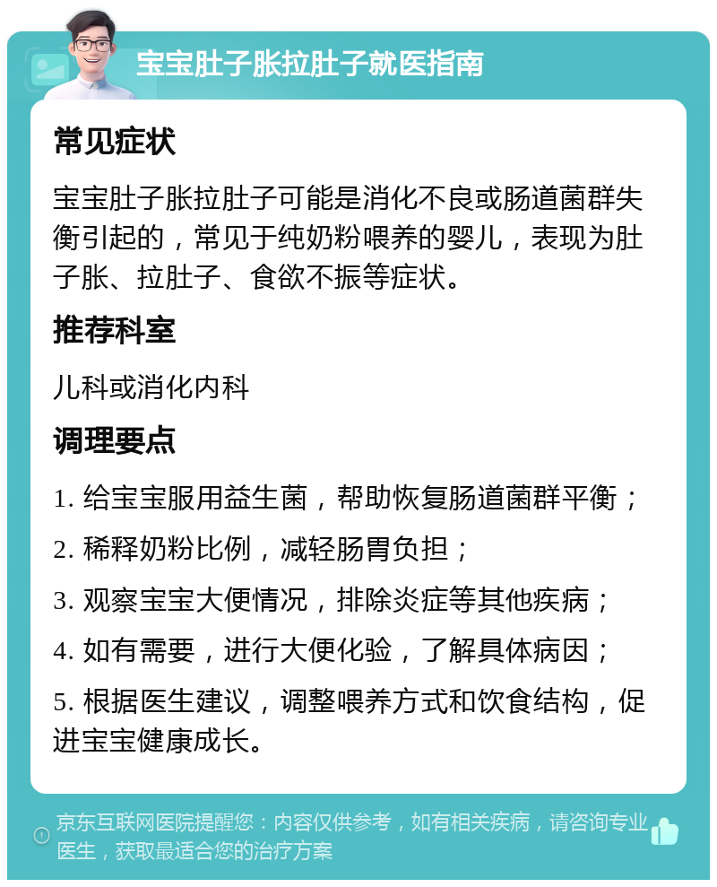 宝宝肚子胀拉肚子就医指南 常见症状 宝宝肚子胀拉肚子可能是消化不良或肠道菌群失衡引起的，常见于纯奶粉喂养的婴儿，表现为肚子胀、拉肚子、食欲不振等症状。 推荐科室 儿科或消化内科 调理要点 1. 给宝宝服用益生菌，帮助恢复肠道菌群平衡； 2. 稀释奶粉比例，减轻肠胃负担； 3. 观察宝宝大便情况，排除炎症等其他疾病； 4. 如有需要，进行大便化验，了解具体病因； 5. 根据医生建议，调整喂养方式和饮食结构，促进宝宝健康成长。