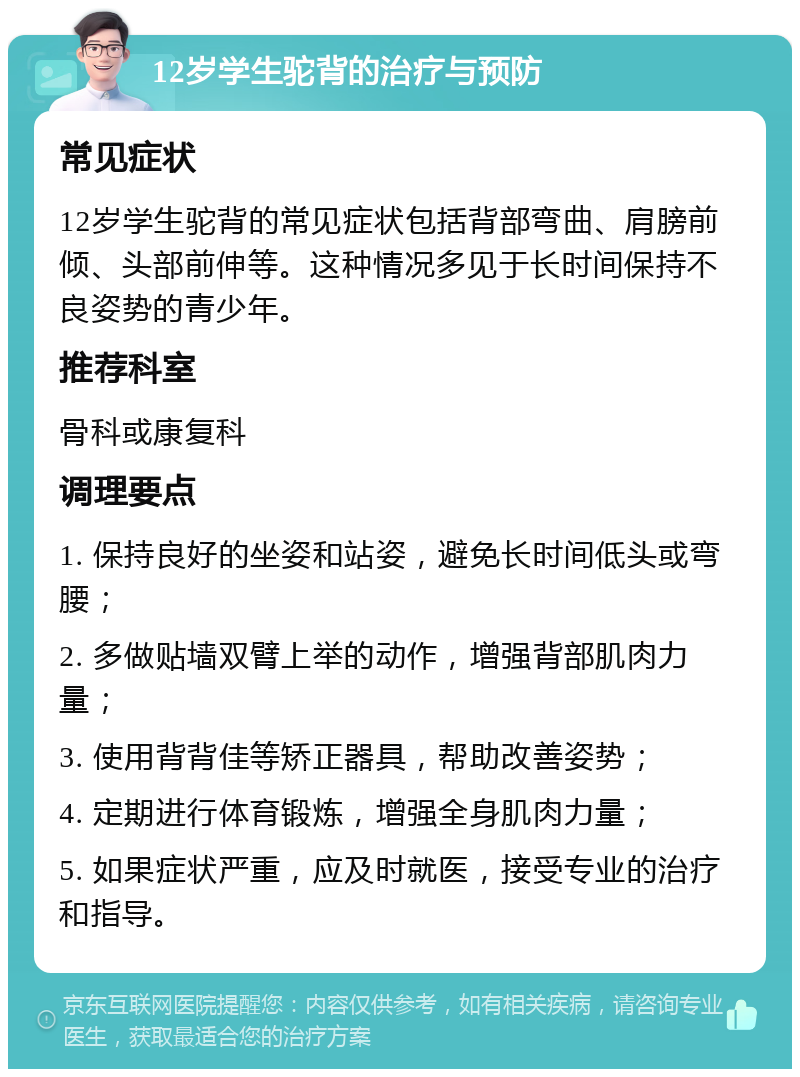 12岁学生驼背的治疗与预防 常见症状 12岁学生驼背的常见症状包括背部弯曲、肩膀前倾、头部前伸等。这种情况多见于长时间保持不良姿势的青少年。 推荐科室 骨科或康复科 调理要点 1. 保持良好的坐姿和站姿，避免长时间低头或弯腰； 2. 多做贴墙双臂上举的动作，增强背部肌肉力量； 3. 使用背背佳等矫正器具，帮助改善姿势； 4. 定期进行体育锻炼，增强全身肌肉力量； 5. 如果症状严重，应及时就医，接受专业的治疗和指导。