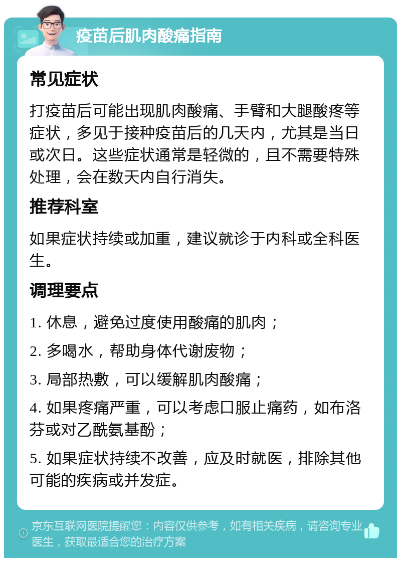 疫苗后肌肉酸痛指南 常见症状 打疫苗后可能出现肌肉酸痛、手臂和大腿酸疼等症状，多见于接种疫苗后的几天内，尤其是当日或次日。这些症状通常是轻微的，且不需要特殊处理，会在数天内自行消失。 推荐科室 如果症状持续或加重，建议就诊于内科或全科医生。 调理要点 1. 休息，避免过度使用酸痛的肌肉； 2. 多喝水，帮助身体代谢废物； 3. 局部热敷，可以缓解肌肉酸痛； 4. 如果疼痛严重，可以考虑口服止痛药，如布洛芬或对乙酰氨基酚； 5. 如果症状持续不改善，应及时就医，排除其他可能的疾病或并发症。