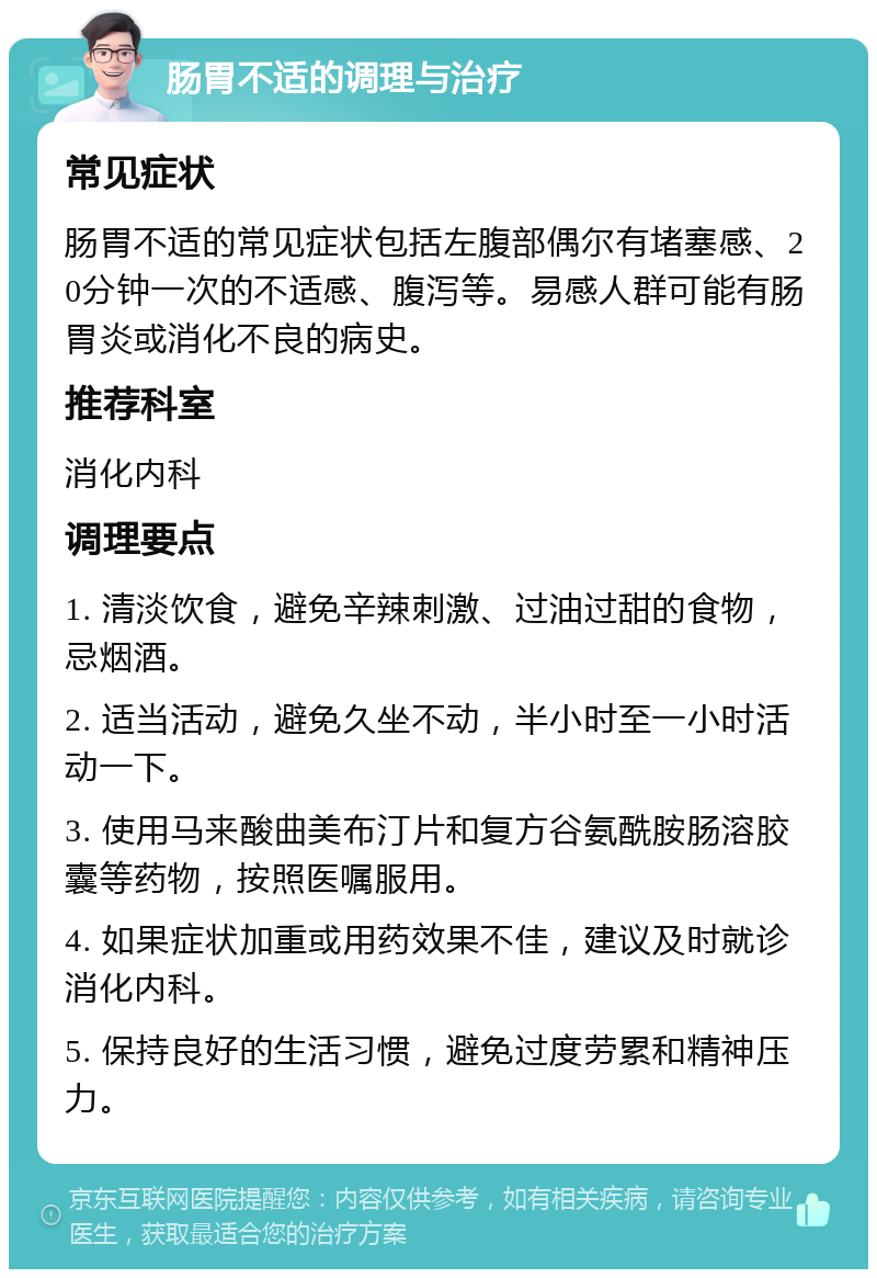 肠胃不适的调理与治疗 常见症状 肠胃不适的常见症状包括左腹部偶尔有堵塞感、20分钟一次的不适感、腹泻等。易感人群可能有肠胃炎或消化不良的病史。 推荐科室 消化内科 调理要点 1. 清淡饮食，避免辛辣刺激、过油过甜的食物，忌烟酒。 2. 适当活动，避免久坐不动，半小时至一小时活动一下。 3. 使用马来酸曲美布汀片和复方谷氨酰胺肠溶胶囊等药物，按照医嘱服用。 4. 如果症状加重或用药效果不佳，建议及时就诊消化内科。 5. 保持良好的生活习惯，避免过度劳累和精神压力。