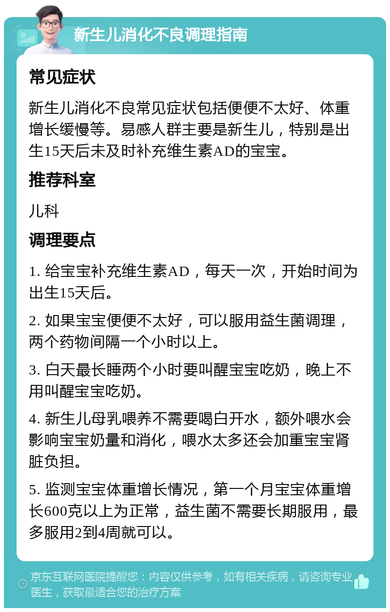 新生儿消化不良调理指南 常见症状 新生儿消化不良常见症状包括便便不太好、体重增长缓慢等。易感人群主要是新生儿，特别是出生15天后未及时补充维生素AD的宝宝。 推荐科室 儿科 调理要点 1. 给宝宝补充维生素AD，每天一次，开始时间为出生15天后。 2. 如果宝宝便便不太好，可以服用益生菌调理，两个药物间隔一个小时以上。 3. 白天最长睡两个小时要叫醒宝宝吃奶，晚上不用叫醒宝宝吃奶。 4. 新生儿母乳喂养不需要喝白开水，额外喂水会影响宝宝奶量和消化，喂水太多还会加重宝宝肾脏负担。 5. 监测宝宝体重增长情况，第一个月宝宝体重增长600克以上为正常，益生菌不需要长期服用，最多服用2到4周就可以。