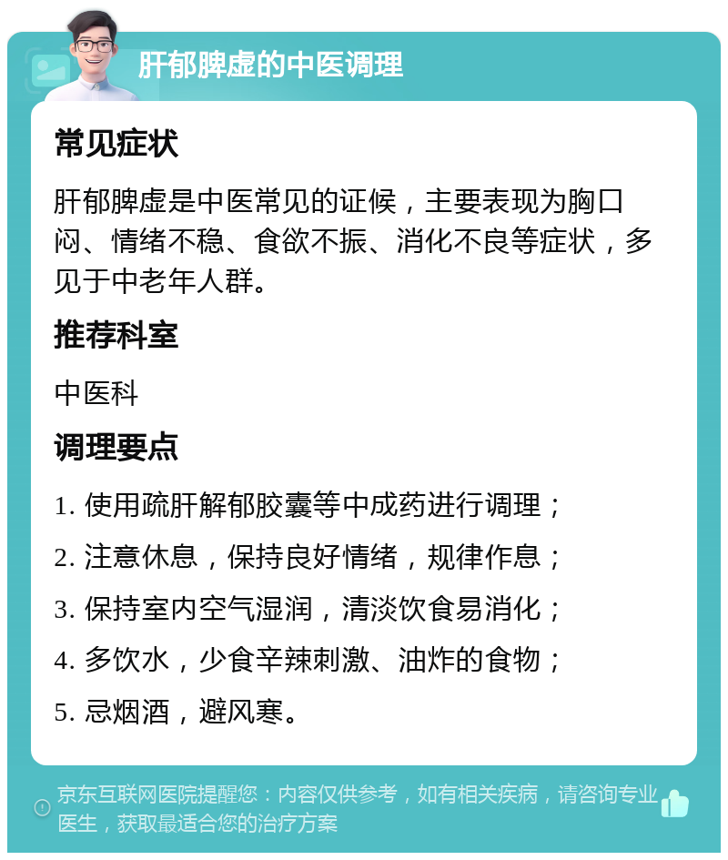 肝郁脾虚的中医调理 常见症状 肝郁脾虚是中医常见的证候，主要表现为胸口闷、情绪不稳、食欲不振、消化不良等症状，多见于中老年人群。 推荐科室 中医科 调理要点 1. 使用疏肝解郁胶囊等中成药进行调理； 2. 注意休息，保持良好情绪，规律作息； 3. 保持室内空气湿润，清淡饮食易消化； 4. 多饮水，少食辛辣刺激、油炸的食物； 5. 忌烟酒，避风寒。