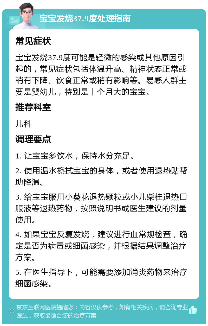 宝宝发烧37.9度处理指南 常见症状 宝宝发烧37.9度可能是轻微的感染或其他原因引起的，常见症状包括体温升高、精神状态正常或稍有下降、饮食正常或稍有影响等。易感人群主要是婴幼儿，特别是十个月大的宝宝。 推荐科室 儿科 调理要点 1. 让宝宝多饮水，保持水分充足。 2. 使用温水擦拭宝宝的身体，或者使用退热贴帮助降温。 3. 给宝宝服用小葵花退热颗粒或小儿柴桂退热口服液等退热药物，按照说明书或医生建议的剂量使用。 4. 如果宝宝反复发烧，建议进行血常规检查，确定是否为病毒或细菌感染，并根据结果调整治疗方案。 5. 在医生指导下，可能需要添加消炎药物来治疗细菌感染。