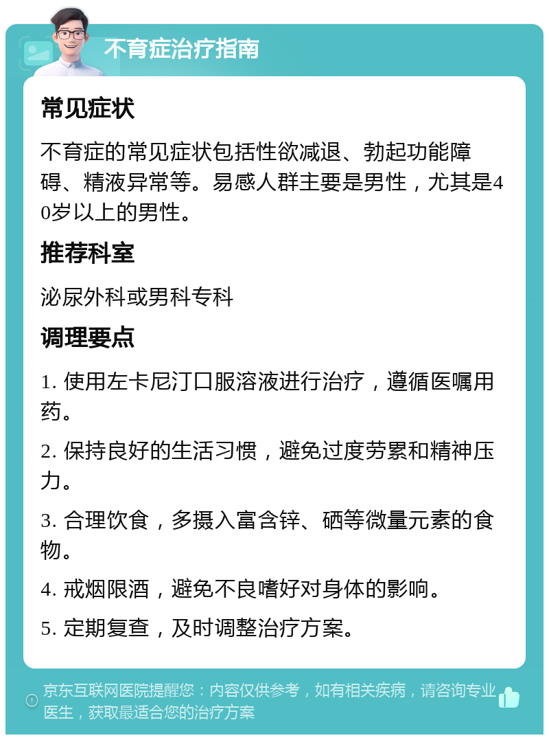 不育症治疗指南 常见症状 不育症的常见症状包括性欲减退、勃起功能障碍、精液异常等。易感人群主要是男性，尤其是40岁以上的男性。 推荐科室 泌尿外科或男科专科 调理要点 1. 使用左卡尼汀口服溶液进行治疗，遵循医嘱用药。 2. 保持良好的生活习惯，避免过度劳累和精神压力。 3. 合理饮食，多摄入富含锌、硒等微量元素的食物。 4. 戒烟限酒，避免不良嗜好对身体的影响。 5. 定期复查，及时调整治疗方案。