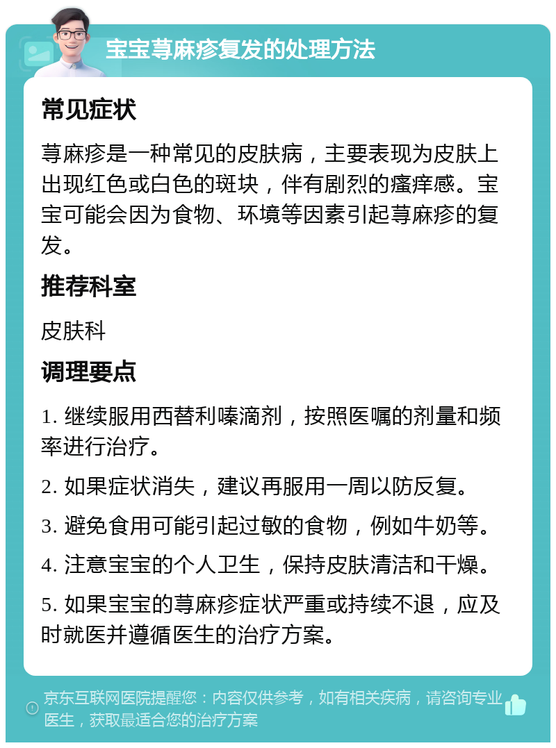 宝宝荨麻疹复发的处理方法 常见症状 荨麻疹是一种常见的皮肤病，主要表现为皮肤上出现红色或白色的斑块，伴有剧烈的瘙痒感。宝宝可能会因为食物、环境等因素引起荨麻疹的复发。 推荐科室 皮肤科 调理要点 1. 继续服用西替利嗪滴剂，按照医嘱的剂量和频率进行治疗。 2. 如果症状消失，建议再服用一周以防反复。 3. 避免食用可能引起过敏的食物，例如牛奶等。 4. 注意宝宝的个人卫生，保持皮肤清洁和干燥。 5. 如果宝宝的荨麻疹症状严重或持续不退，应及时就医并遵循医生的治疗方案。