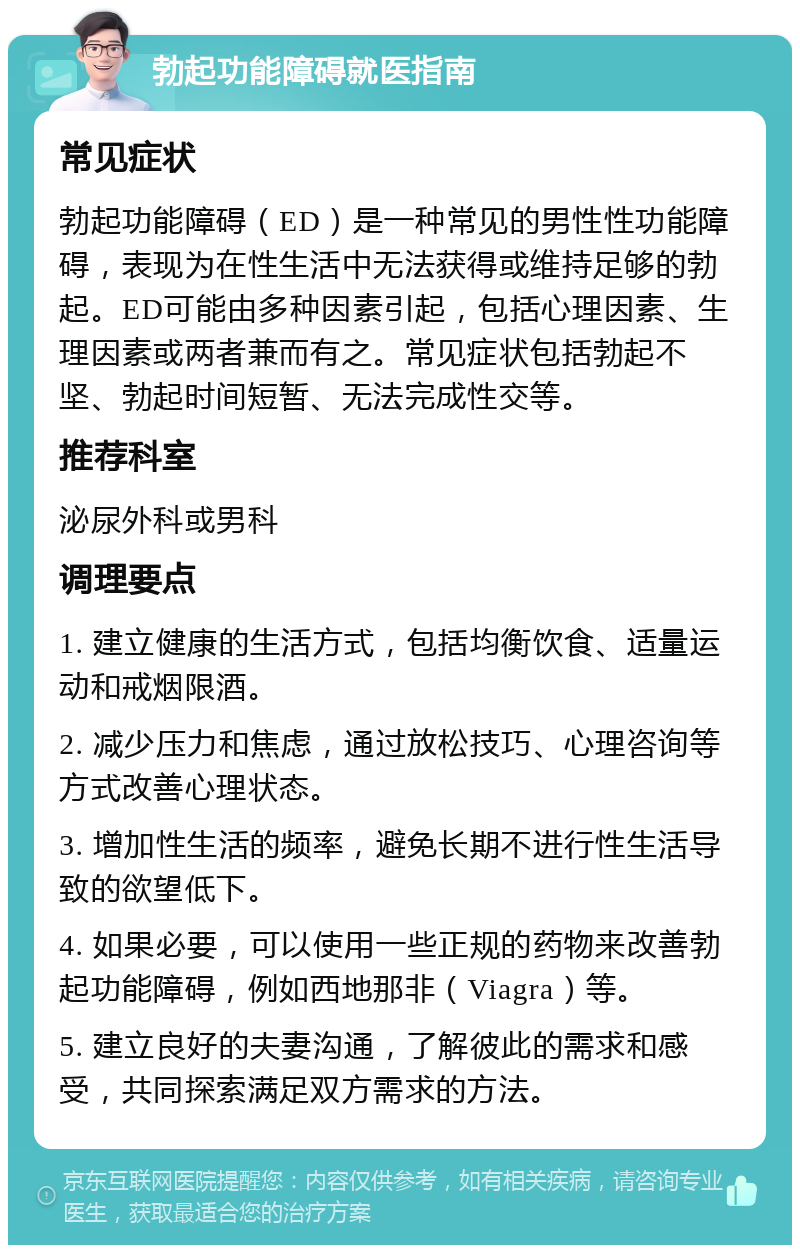 勃起功能障碍就医指南 常见症状 勃起功能障碍（ED）是一种常见的男性性功能障碍，表现为在性生活中无法获得或维持足够的勃起。ED可能由多种因素引起，包括心理因素、生理因素或两者兼而有之。常见症状包括勃起不坚、勃起时间短暂、无法完成性交等。 推荐科室 泌尿外科或男科 调理要点 1. 建立健康的生活方式，包括均衡饮食、适量运动和戒烟限酒。 2. 减少压力和焦虑，通过放松技巧、心理咨询等方式改善心理状态。 3. 增加性生活的频率，避免长期不进行性生活导致的欲望低下。 4. 如果必要，可以使用一些正规的药物来改善勃起功能障碍，例如西地那非（Viagra）等。 5. 建立良好的夫妻沟通，了解彼此的需求和感受，共同探索满足双方需求的方法。