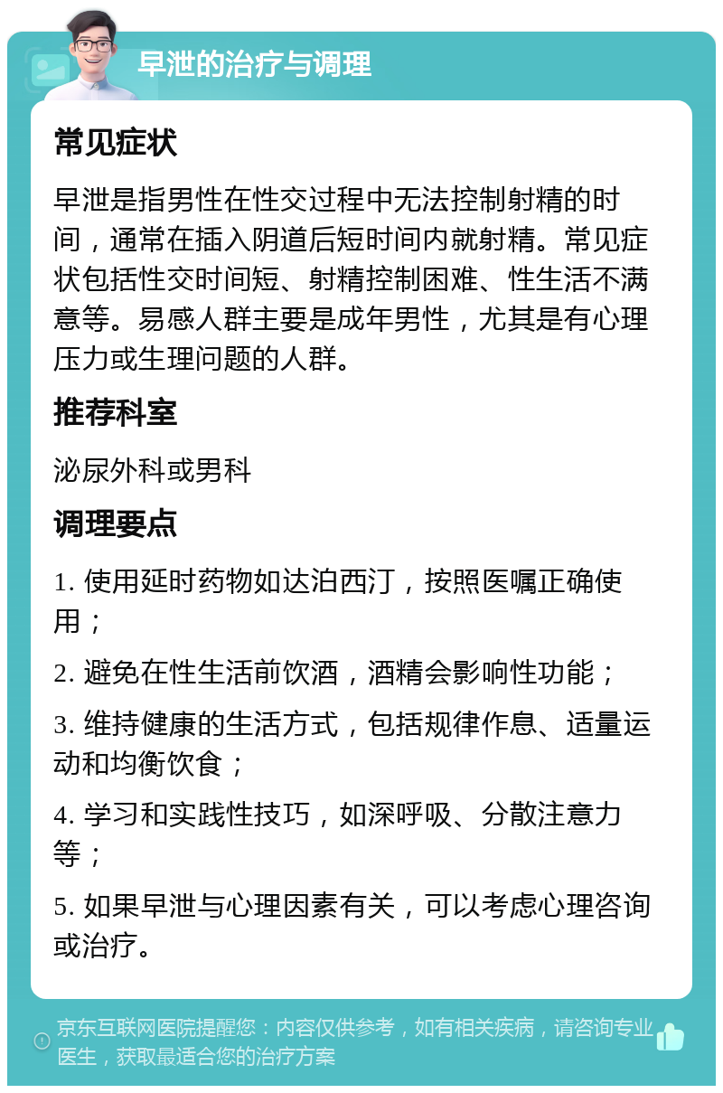 早泄的治疗与调理 常见症状 早泄是指男性在性交过程中无法控制射精的时间，通常在插入阴道后短时间内就射精。常见症状包括性交时间短、射精控制困难、性生活不满意等。易感人群主要是成年男性，尤其是有心理压力或生理问题的人群。 推荐科室 泌尿外科或男科 调理要点 1. 使用延时药物如达泊西汀，按照医嘱正确使用； 2. 避免在性生活前饮酒，酒精会影响性功能； 3. 维持健康的生活方式，包括规律作息、适量运动和均衡饮食； 4. 学习和实践性技巧，如深呼吸、分散注意力等； 5. 如果早泄与心理因素有关，可以考虑心理咨询或治疗。