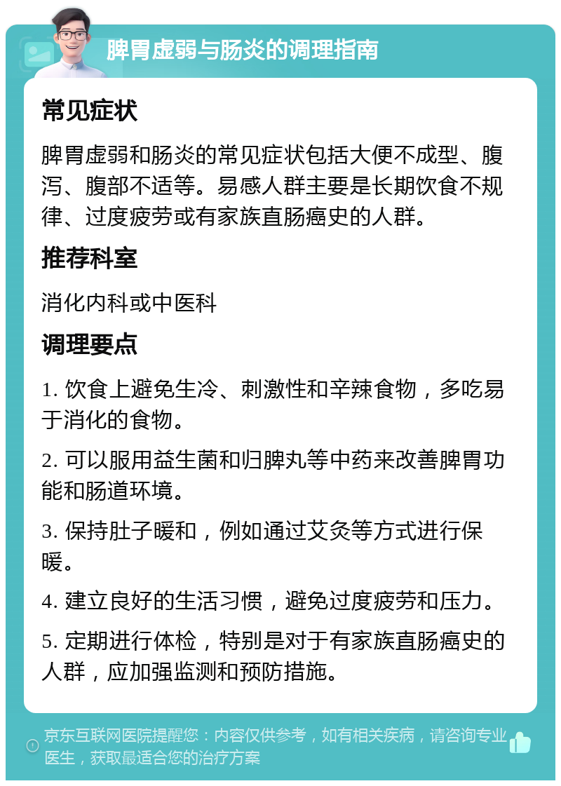 脾胃虚弱与肠炎的调理指南 常见症状 脾胃虚弱和肠炎的常见症状包括大便不成型、腹泻、腹部不适等。易感人群主要是长期饮食不规律、过度疲劳或有家族直肠癌史的人群。 推荐科室 消化内科或中医科 调理要点 1. 饮食上避免生冷、刺激性和辛辣食物，多吃易于消化的食物。 2. 可以服用益生菌和归脾丸等中药来改善脾胃功能和肠道环境。 3. 保持肚子暖和，例如通过艾灸等方式进行保暖。 4. 建立良好的生活习惯，避免过度疲劳和压力。 5. 定期进行体检，特别是对于有家族直肠癌史的人群，应加强监测和预防措施。