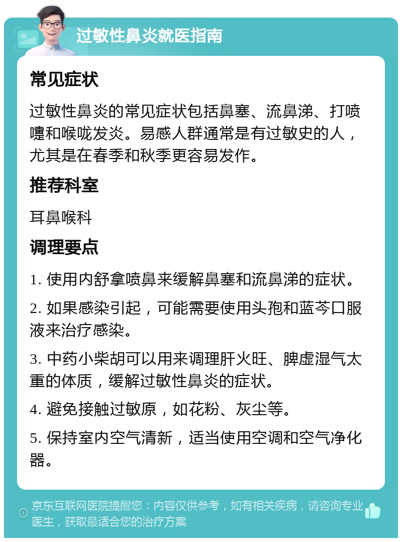 过敏性鼻炎就医指南 常见症状 过敏性鼻炎的常见症状包括鼻塞、流鼻涕、打喷嚏和喉咙发炎。易感人群通常是有过敏史的人，尤其是在春季和秋季更容易发作。 推荐科室 耳鼻喉科 调理要点 1. 使用内舒拿喷鼻来缓解鼻塞和流鼻涕的症状。 2. 如果感染引起，可能需要使用头孢和蓝芩口服液来治疗感染。 3. 中药小柴胡可以用来调理肝火旺、脾虚湿气太重的体质，缓解过敏性鼻炎的症状。 4. 避免接触过敏原，如花粉、灰尘等。 5. 保持室内空气清新，适当使用空调和空气净化器。