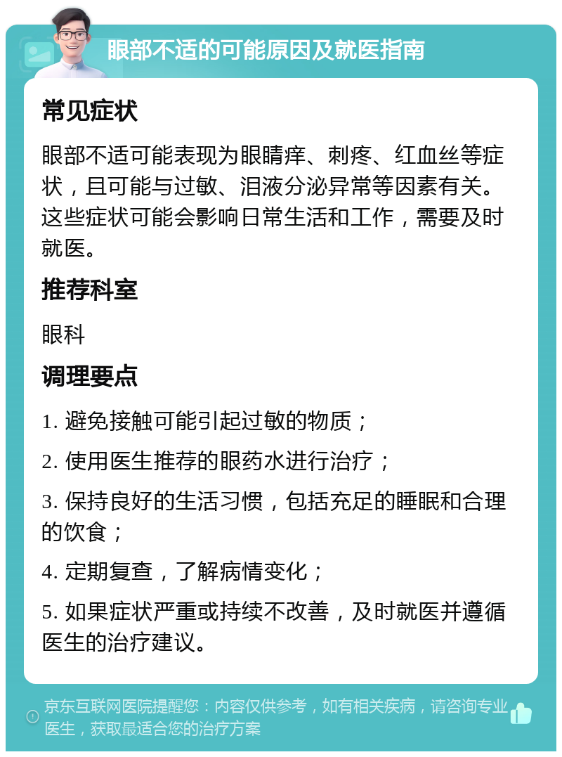 眼部不适的可能原因及就医指南 常见症状 眼部不适可能表现为眼睛痒、刺疼、红血丝等症状，且可能与过敏、泪液分泌异常等因素有关。这些症状可能会影响日常生活和工作，需要及时就医。 推荐科室 眼科 调理要点 1. 避免接触可能引起过敏的物质； 2. 使用医生推荐的眼药水进行治疗； 3. 保持良好的生活习惯，包括充足的睡眠和合理的饮食； 4. 定期复查，了解病情变化； 5. 如果症状严重或持续不改善，及时就医并遵循医生的治疗建议。