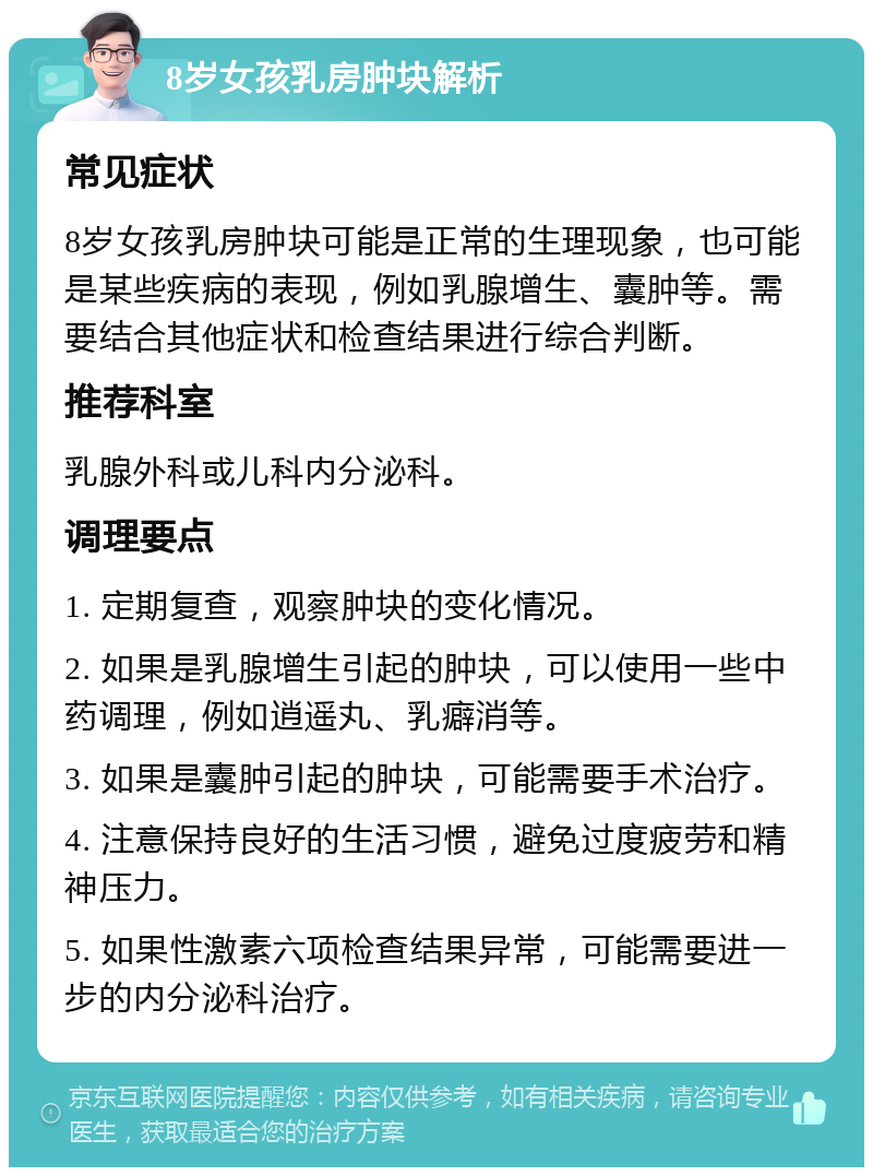 8岁女孩乳房肿块解析 常见症状 8岁女孩乳房肿块可能是正常的生理现象，也可能是某些疾病的表现，例如乳腺增生、囊肿等。需要结合其他症状和检查结果进行综合判断。 推荐科室 乳腺外科或儿科内分泌科。 调理要点 1. 定期复查，观察肿块的变化情况。 2. 如果是乳腺增生引起的肿块，可以使用一些中药调理，例如逍遥丸、乳癖消等。 3. 如果是囊肿引起的肿块，可能需要手术治疗。 4. 注意保持良好的生活习惯，避免过度疲劳和精神压力。 5. 如果性激素六项检查结果异常，可能需要进一步的内分泌科治疗。