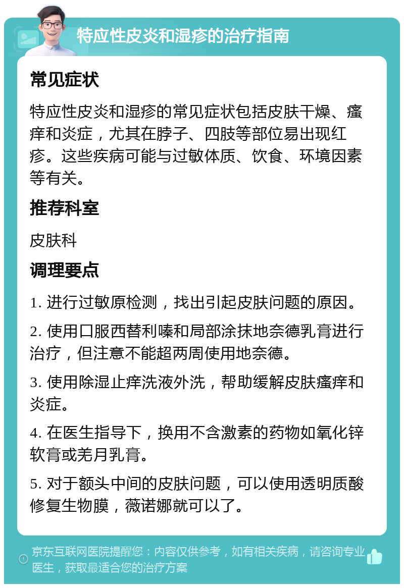 特应性皮炎和湿疹的治疗指南 常见症状 特应性皮炎和湿疹的常见症状包括皮肤干燥、瘙痒和炎症，尤其在脖子、四肢等部位易出现红疹。这些疾病可能与过敏体质、饮食、环境因素等有关。 推荐科室 皮肤科 调理要点 1. 进行过敏原检测，找出引起皮肤问题的原因。 2. 使用口服西替利嗪和局部涂抹地奈德乳膏进行治疗，但注意不能超两周使用地奈德。 3. 使用除湿止痒洗液外洗，帮助缓解皮肤瘙痒和炎症。 4. 在医生指导下，换用不含激素的药物如氧化锌软膏或羌月乳膏。 5. 对于额头中间的皮肤问题，可以使用透明质酸修复生物膜，薇诺娜就可以了。